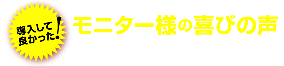 導入して良かった! モニター様の喜びの声 リリースに先駆けて行ったモニター調査でも好評を博しました！